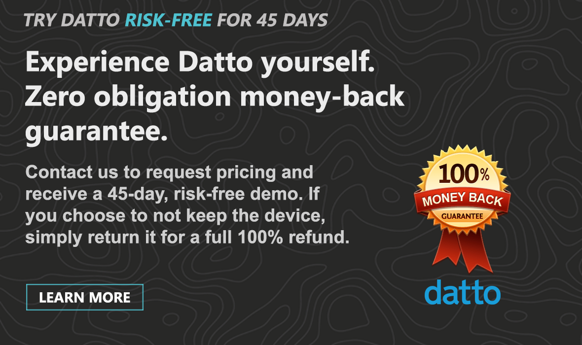 We believe in Datto's products and services so much, we are willing to offer you a 45-day evaluation device to try it for yourself.   If it doesn't work the way you expected it to and want to discontinue service, simply ship the device back and you will receive a full 100% refund.