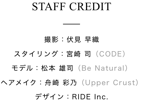 Staff Credit 撮影：伏見 早織 スタイリング：宮崎 司（CODE） モデル：松本 雄司（Be Natural） ヘアメイク：舟崎 彩乃（Upper Crust） デザイン：RIDE Inc.