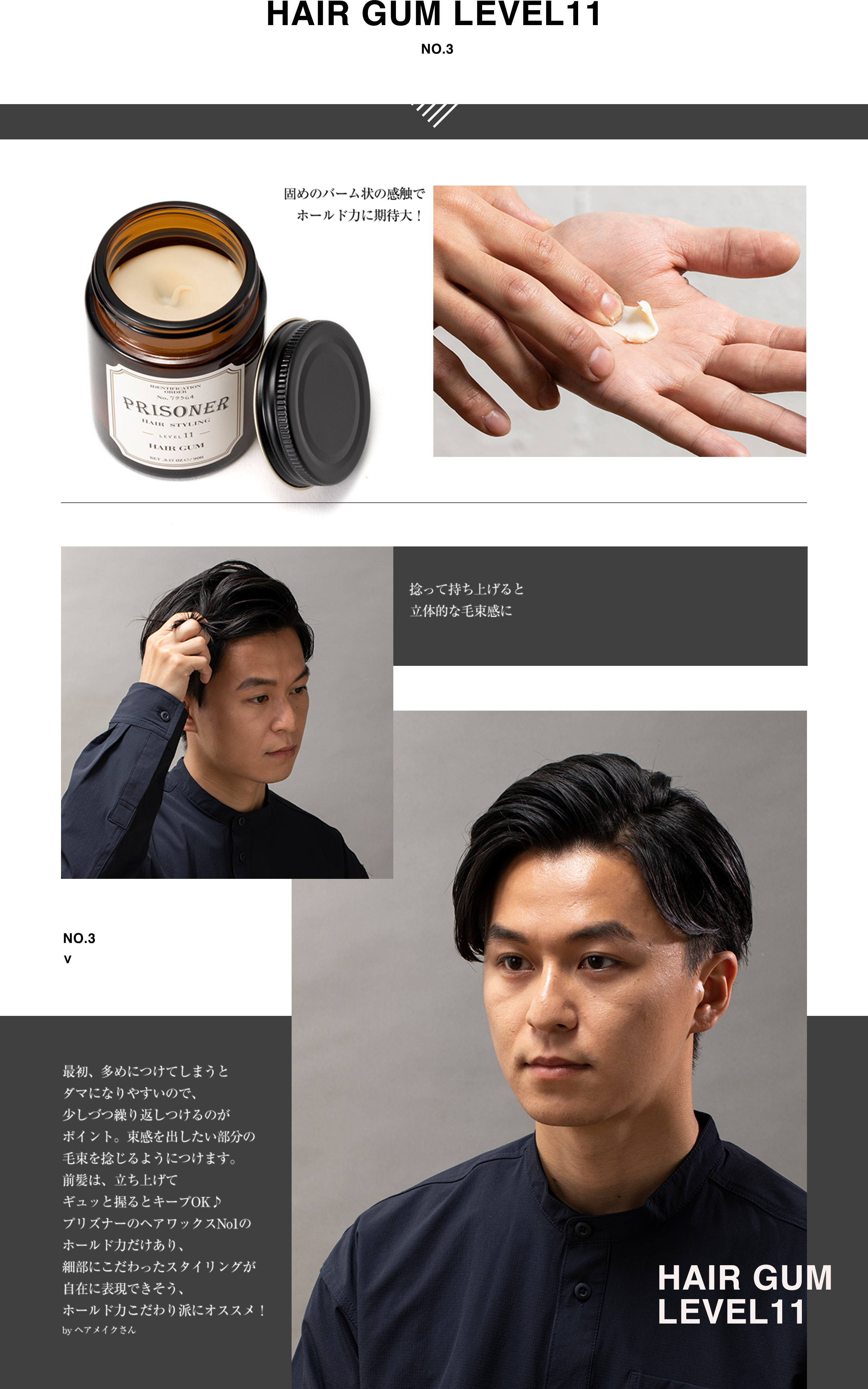 HAIR GUM LEVEL11 固めのバーム状の感触でホールド力に期待大！捻って持ち上げると立体的な毛束感に。最初、多めにつけてしまうとダマになりやすいので、少しづつ繰り返しつけるのがポイント。束感を出したい部分の毛束を捻じるようにつけます。前髪は、立ち上げてギュッと握るとキープOK♪プリズナーのヘアワックスNo1のホールド力だけあり、細部にこだわったスタイリングが自在に表現できそう、ホールド力こだわり派にオススメ！by ヘアメイクさん