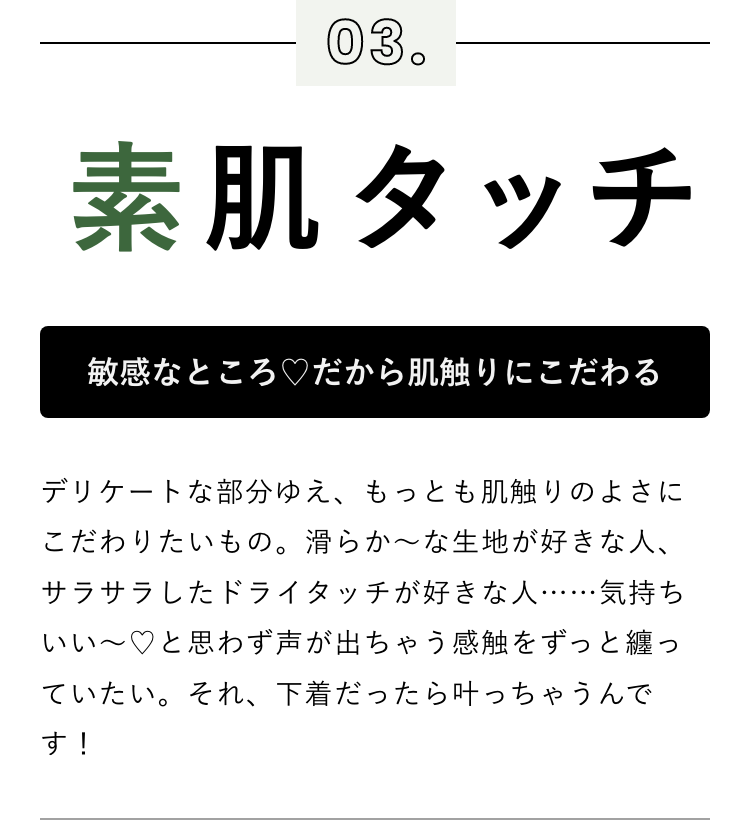 敏感なところ♡だから肌触りにこだわる デリケートな部分ゆえ、もっとも肌触りのよさにこだわりたいもの。滑らか～な生地が好きな人、サラサラしたドライタッチが好きな人……気持ちいい～♡と思わず声が出ちゃう感触をずっと纏っていたい。それ、下着だったら叶っちゃうんです！