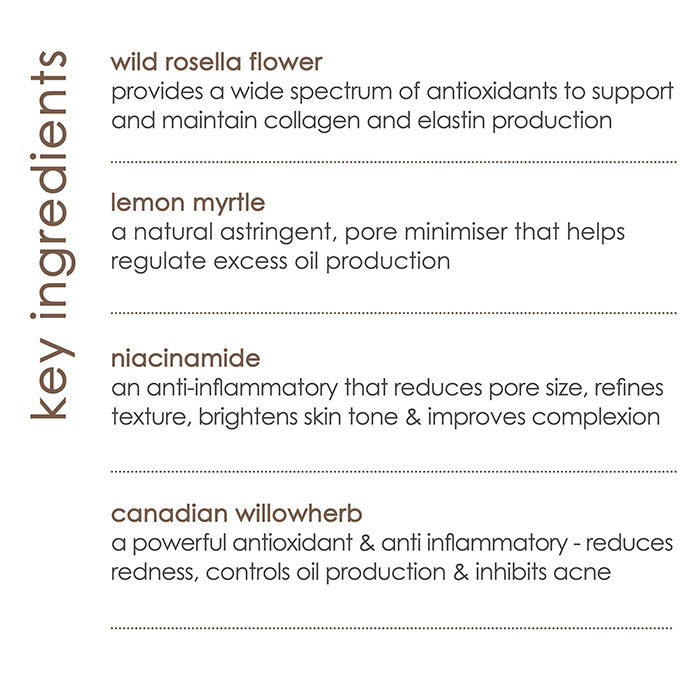 Key ingredients. Wild rosella flower extract, provides a wide spectrum of antioxidants to support and maintain collagen and elastin production. Lemon myrtle extract, a natural astringent, pore minimiser that helps regulate excess oil production. Niacinamide, an anti inflammatory that reduces pore size, refines texture, brightens skin tone and improves complexion. Canadian willow herb, a powerful anti oxidant and anti inflammatory, reduces redness, controls oil production and inhibits acne.