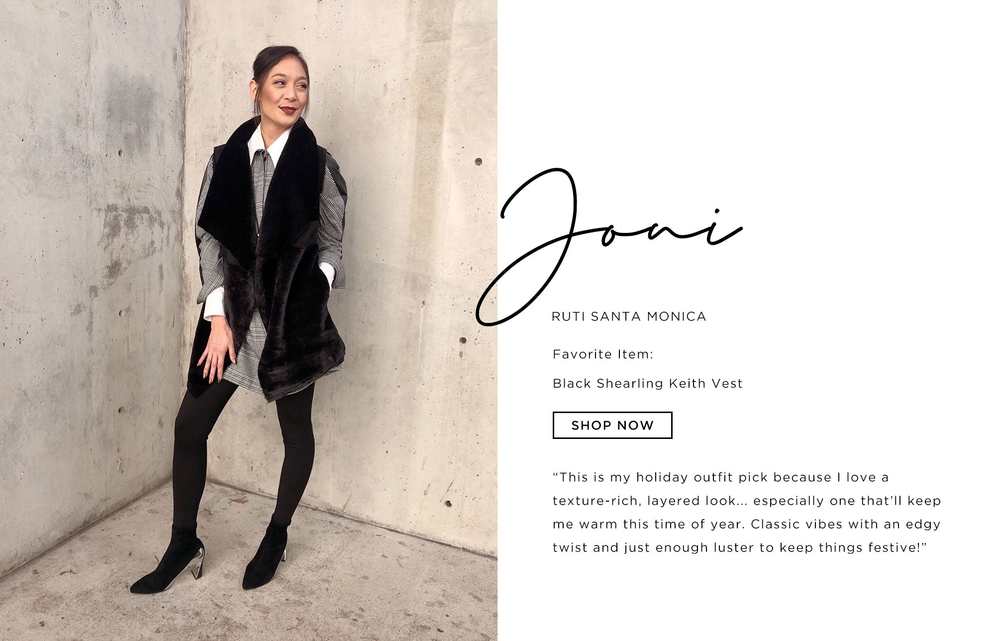 Joni Ruti Santa Monica   This is my holiday outfit pick because I love a texture-rich, layered look... especially one that’ll keep me warm this time of year. Classic vibes with an edgy twist and just enough luster to keep things festive!