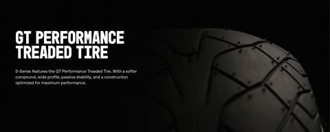 S-Series features the GT Performance Treaded Tire. With a softer compound, wide profile, passive stability, and a construction optimized for maximum performance.