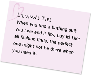 Liliana's Tips - When you find a bathing suit you love and it fits, buy it! Like all fashion finds, the perfect one might not be there when you need it.