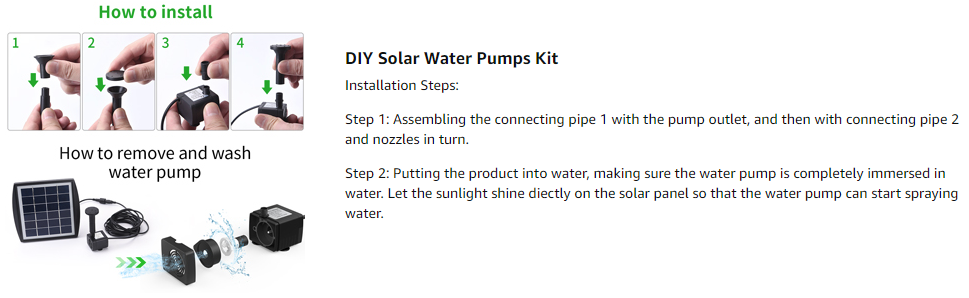 DIY Solar Water Pumps Kit Installation Steps:  Step 1: Assembling the connecting pipe 1 with the pump outlet, and then with connecting pipe 2 and nozzles in turn.  Step 2: Putting the product into water, making sure the water pump is completely immersed in water. Let the sunlight shine diectly on the solar panel so that the water pump can start spraying water.