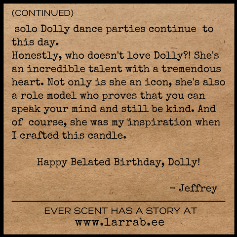 DOLLY 2023 CONT  solo Dolly dance parties continue  to this day.  Honestly, who doesn't love Dolly?! She's an incredible talent with a tremendous heart. Not only is she an icon, she's also a role model who proves that you can speak your mind and still be kind. And of  course, she was my inspiration when I crafted this candle.   Happy Belated Birthday, Dolly!