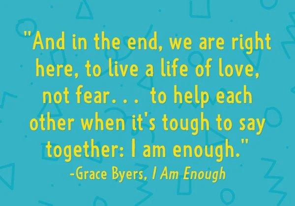 And in the end, we are right here, to live a life of love, not fear...th help each other when it's tough to say together; I am enough. - Grace Byers, I am Enough