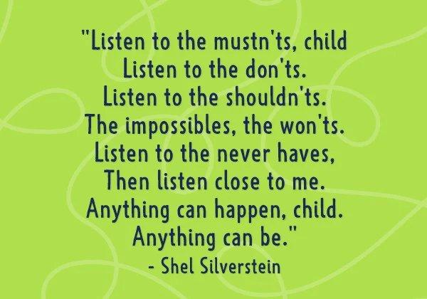 Listen to the mustn'ts, child. Listen to the don'ts. Listen the shouldn'ts. The impossibles, the wont's. Listen to the never haves, Then to close to me. Anything can happen, child. Anything can be. - Shel Silverstein