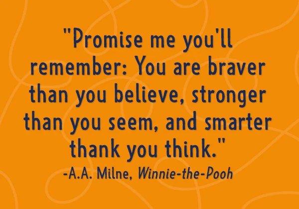 Promise me you'll remember: You are braver than you believe, stronger than you seem, and smarter than you think. - A.A. Milne, Winnie-the-Pooh