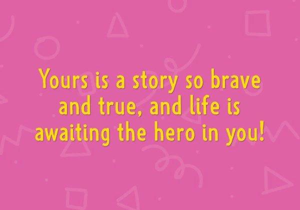 Yours is a story so brave and true, and life is awaiting the hero in you