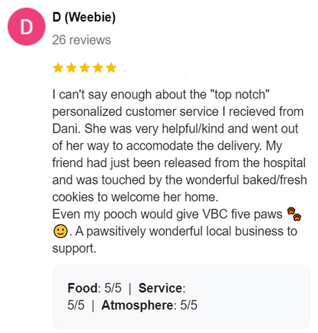 5 star review from a customer that reads "I can't say enough about the "top notch" personalized customer service I recieved from Dani. She was very helpful/kind and went out of her way to accomodate the delivery. My friend had just been released from the hospital and was touched by the wonderful baked/fresh cookies to welcome her home. Even my pooch would give VBC five paws 🐾🙂. A pawsitively wonderful local business to support."