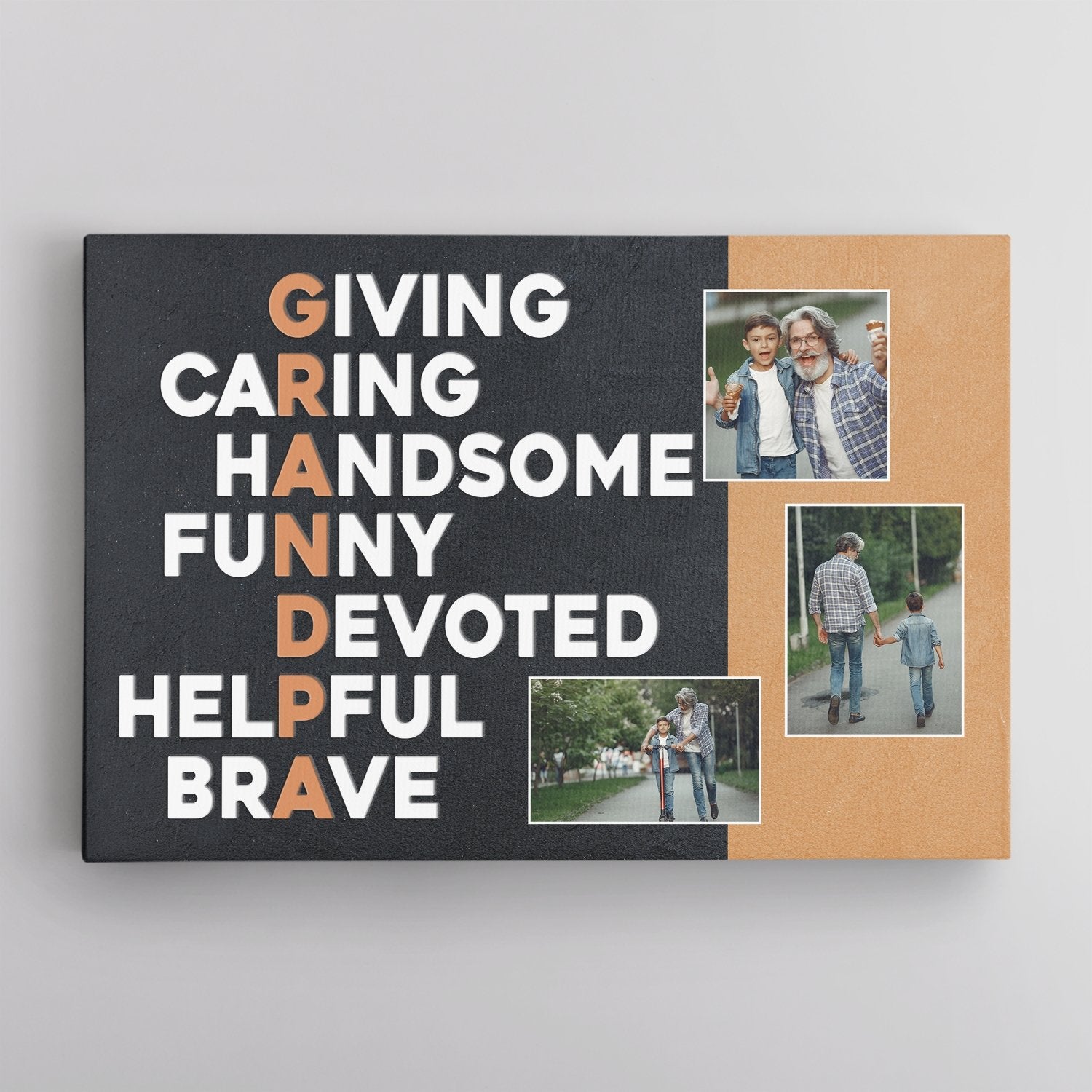 It’s so great to call him GRANDPA. So this Father’s day why not tell him what “GRANDPA” really means to you by a Grandpa Acronym Canvas Print. Just pick 3 photos to make the art personalized only for him. It’s time to show him how you think and be proud of him.