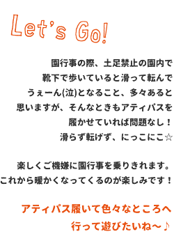 園行事の際、土足禁止の園内で靴下で歩いていると滑って転んでうぇーん(泣)となること、多々あると思いますが、そんなときもアティパスを履かせていれば問題なし！楽しくご機嫌に園行事を乗りきれます。
これから暖かくなってくるのが楽しみです！アティパス履いて色々なところへ行って遊びたいね～♪