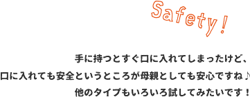 手に持つとすぐ口に入れてしまったけど、口に入れても安全というところが母親としても安心ですね♪他のタイプもいろいろ試してみたいです！