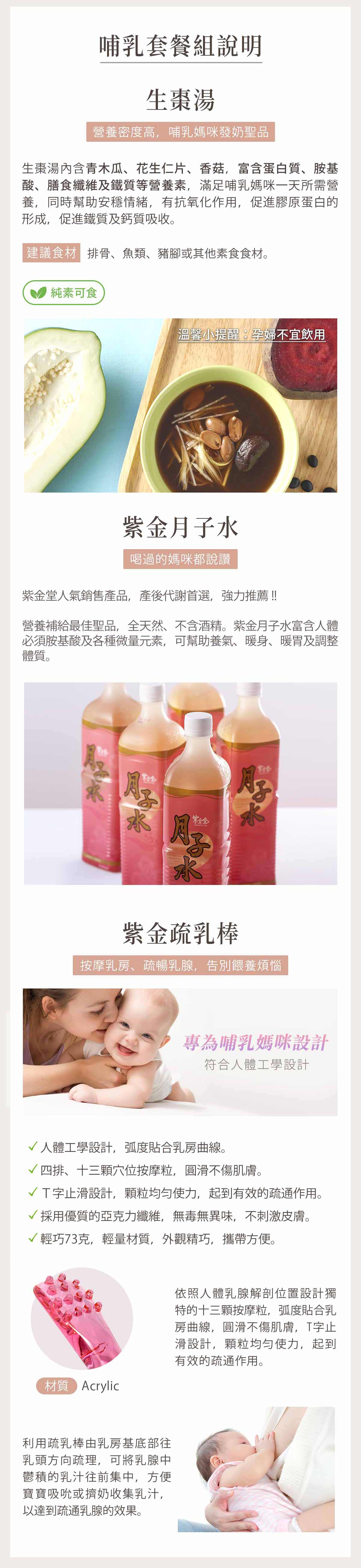 【生棗湯】哺乳媽咪發奶聖品，含青木瓜、花生仁片、香菇，富含蛋白質、胺基酸、膳食纖維及鐵質等營養素，滿足哺乳媽咪一天所需營養，純素可食、素食媽媽也安心。【紫金月子水】紫金堂人氣銷售產品，產後代謝首選，全天然、不含酒精。富含人體必須胺基酸及各種微量元素，可幫助養氣、暖身、暖胃及調整體質。【紫金疏乳棒】按摩乳房、疏暢乳腺，告別塞奶、石頭奶與餵養煩惱，人體工學設計，弧度貼合乳房曲線、圓滑不傷肌膚。