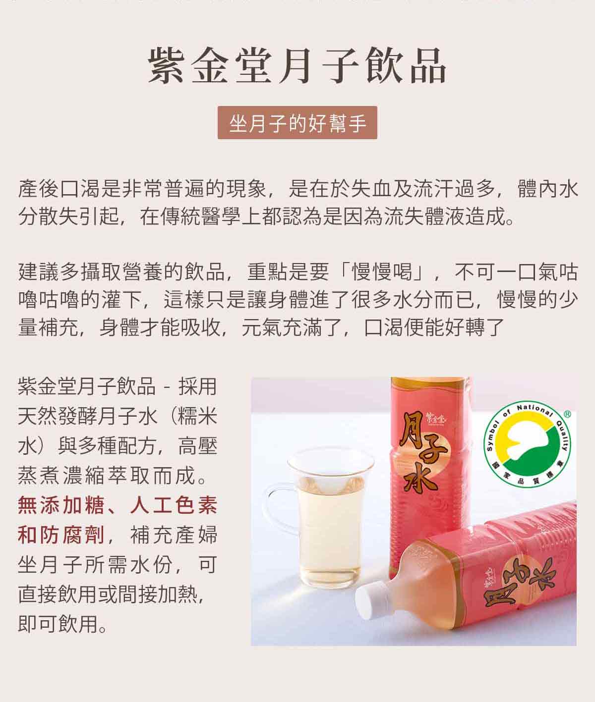 紫金堂月子飲品-坐月子的好幫手：產後口渴是非常普遍的現象，是在於失血及流汗過多，體內水分散失引起，在傳統醫學上都認為是因為流失體液造成。建議多攝取營養的飲品，重點是要「慢慢喝」，不可一口氣咕嚕咕嚕的灌下，這樣只是讓身體進了很多水分而已，慢慢的少量補充，身體才能吸收，元氣充滿了，口渴便能好轉了。紫金堂月子飲品 - 採用天然發酵月子水（糯米水）與多種配方，高壓蒸煮濃縮萃取而成。無添加糖、人工色素和防腐劑，補充產婦坐月子所需水份，可直接飲用或間接加熱，即可飲用。