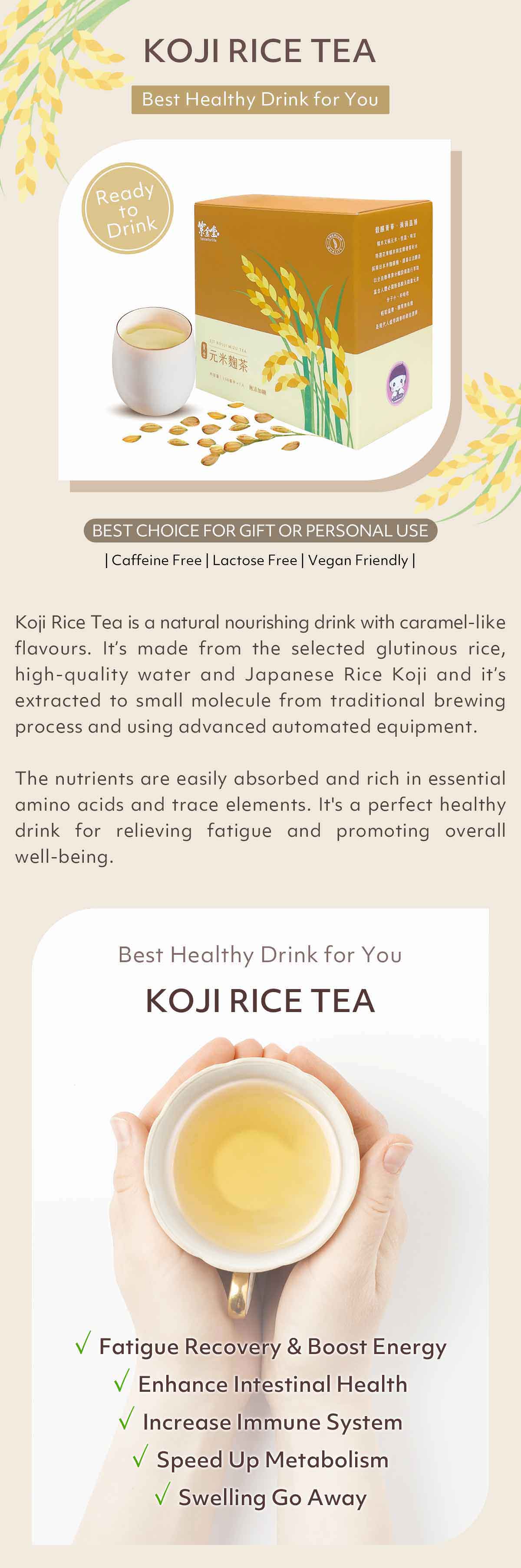 Koji rice tea-best healthy drink for you! Koji Rice Tea is a natural nourishing drink with caramel-like flavours. It’s made from the selected glutinous rice, high-quality water and Japanese Rice Koji and it’s extracted to small molecule from traditional brewing process and using advanced automated equipment.

The nutrients are easily absorbed and rich in essential amino acids and trace elements. It's a perfect healthy drink for relieving fatigue and promoting overall well-being.