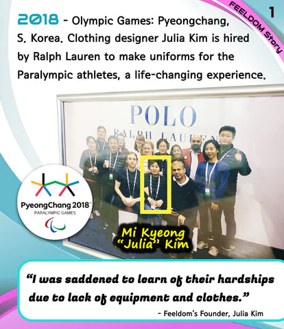 2018. Olympic Games: Pyeongchang, South Korea. Clothing designer Julia Kim is hired by Ralph Lauren to make uniforms for the Paralympics athletes, a life-changing experience.  QUOTE:  I was saddened to learn of their hardships due to lack of equipment and clothes. (Julia Kim)