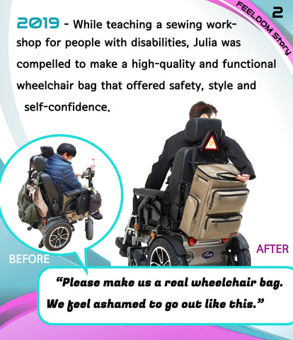 Before and after image of a man in a wheelchair with old bags hanging on it, and a new Feeldom wheelchair bag is clean and modern design.2019 - While teaching a sewing workshop for people with disabilities, Julia was compelled to make a high quality and functional wheelchair bag that offered safety, style and self confidence. QUOTE: Please make us a real wheelchair bag. We feel ashamed to go out like this.
