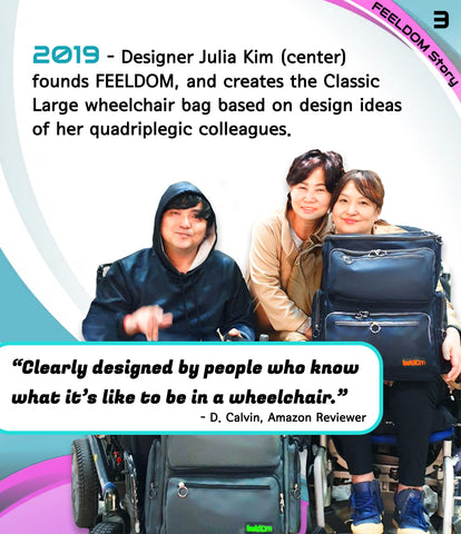 2019  - Designer Julia Kim founds FEELDOM and creates the Classic Large wheelchair bag based on design ideas of her colleagues with quadriplegia. Image:  Julia Kim smiling with a man and a lady in power wheelchairs holding Feeldom wheelchair bags and smiling.QUOTE:  Clearly designed by people who know what it's like to be in a wheelchair. (Amazon reviewer)