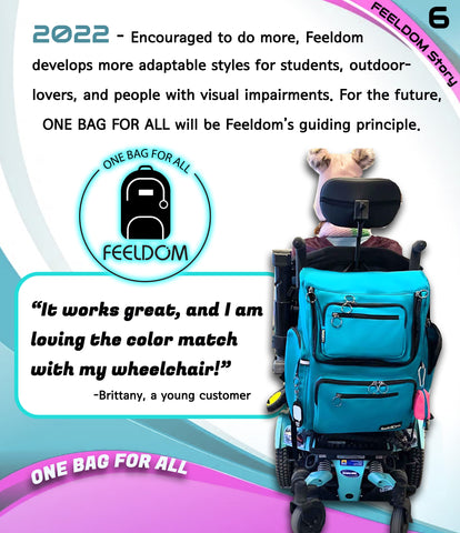 2022 - Encouraged to do more, Feeldom develops more adaptable styles for students, outdoor lovers, and people with visual impairments. For the future, "One Bag For All" will be Feeldom's guiding principle. Image of the Feeldom Backpack Logo and an electric wheelchair with a bright blue wheelchair bag on the back of it. Quote:  It works great, and I'm loving the color match with my wheelchair!"  Brittany, a young Feeldom Customer