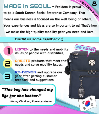 MADE IN SEOUL - Feeldom is proud to be a Korean social enterprise company. That means our business is focused on the well-being of others. Your ideas and experiences are so important to us! That's how we make the high quality gear you need and love. 1. Listen  2. Create  3. Redesign  Quote:  "This bag has changed my life for the better!" Image: A dark navy blue wheelchair bag with a puppy patch on the front.