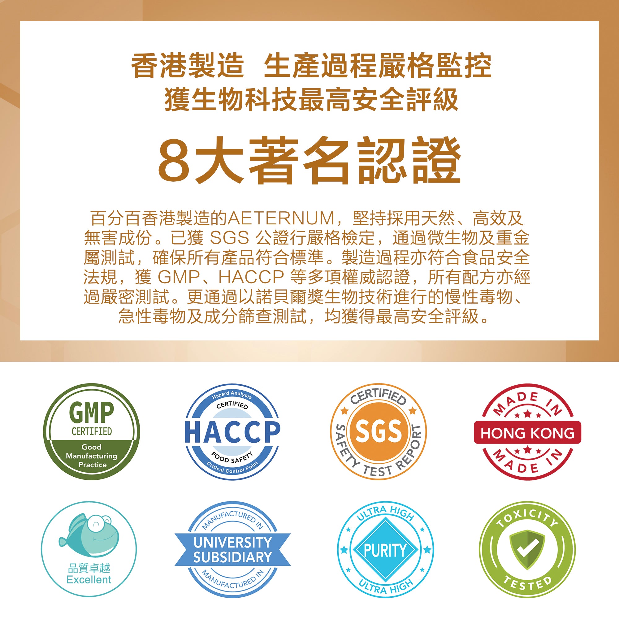 香港製造  生產過程嚴格監控，獲生物科技最高安全評級。8大著名認證，百分百香港製造的AETERNUM，堅持採用天然、高效及無害成份。已獲 SGS 公證行嚴格檢定，通過微生物及重金屬測試，確保所有產品符合標準。製造過程亦符合食品安全法規，獲 GMP、HACCP 等多項權威認證，所有配方亦經過嚴密測試。更通過以諾貝爾獎生物技術進行的慢性毒物、急性毒物及成分篩查測試，均獲得最高安全評級。高標準的生產線 所有產品均在大學製造及經過嚴格測試。 產品通過SGS的測試和安全性保證，確保產品純度。生產過程均於潔淨室內進行，並通過多個質量監控程序，保證過程嚴謹安全，並獲得GMP認證。  食品安全檢測 每批產品均通過國際公認的 SGS 香港通用公證行檢定，所有產品均符合安全標準及取得HACCP認證，質素如一、功效一致。  產品採用諾貝爾生物技術進行慢性毒物、急性毒物及成分篩查測試，均獲得最高安全評級。  學術伙伴 產品與香港著名大學之附屬機構共同合作而成，旨在改善都市人的健康和生活質量。  香港製造 我們的辦公室總部、生產線和安全檢查均位於香港，以便密切監控質量並追踪每個生產步驟。我們會持續改進並提升至更高標準。