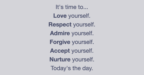 It's time to...  Love yourself.  Respect yourself.  Admire yourself.  Forgive yourself.  Accept yourself.  Nurture yourself.  Today's the day.