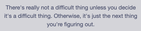 There's really not a difficult thing unless you decide it's a difficult thing. Otherwise, it's just the next thing you're figuring out.