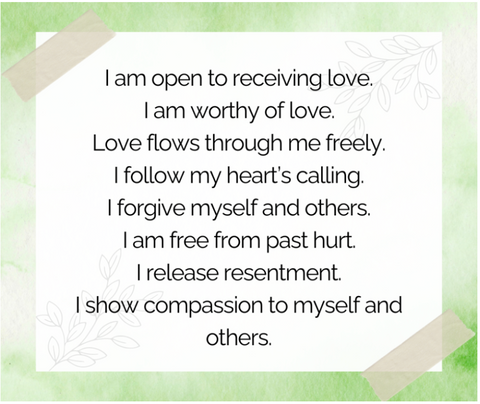 I am open to receiving love. I am worthy of love.Love flows through me freely. I follow my hearts calling. I forgive myself and others. I am free from past hurt. I release resentment. I show compassion to myself and others.
