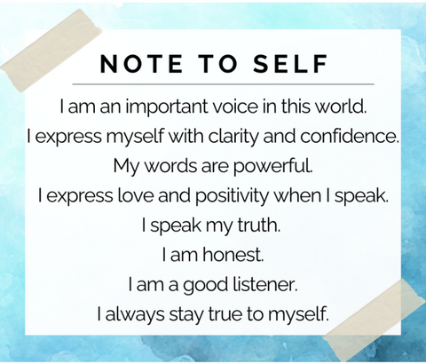 I am an important voice in this world. I express myself with clarity and confidence. My words are powerful. I express love and positivity when I speak. I speak my truth. I am honest. I am a good listener. I always stay true to myself.