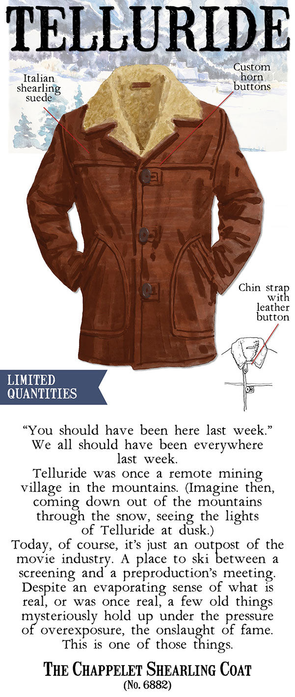  Jtalian 2 L shearling buttons suede Chin stra wit leather button LIMITED QUANTITIES You should have been here last week. We all should have been everywhere last week. Telluride was once a remote mining village in the mountains. Imagine then, coming down out of the mountains through the snow, seeing the lights of Telluride at dusk. Today, of course, its just an outpost of the movie industry. A place to ski between a screening and a preproductions meeting. Despite an evaporating sense of what i1s real, or was once real, a few old things mfysteriously hold up under the pressure of overexposure, the onslaught of fame. This is one of those things. THE CHAPPELET SHEARLING COAT No. 6882 