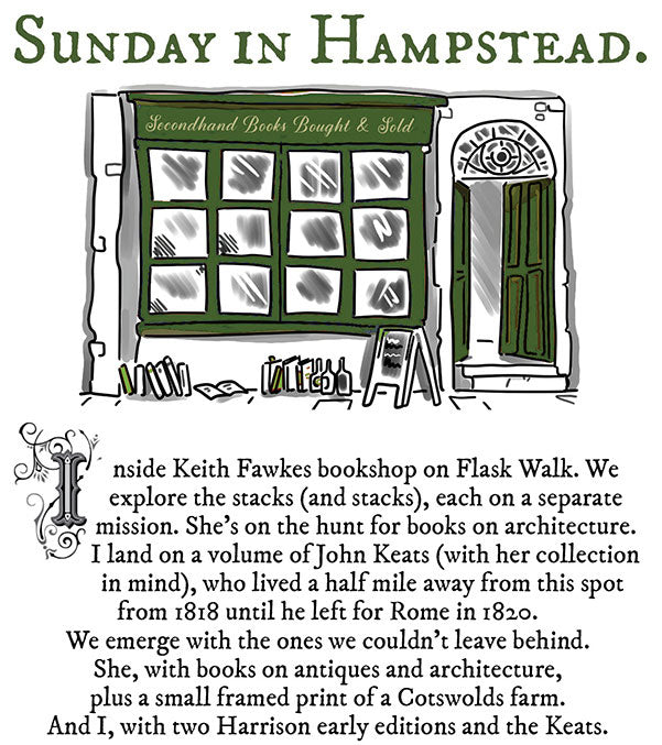 Sunpay IN HaMPSTEAD. 2 " nside Keith Fawkes bookshop on Flask Walk. We 9 explore the stacks and stacks, each on a separate 5 mission. Shes on the hunt for books on architecture. o Iland on a volume of John Keats with her collection in mind, who lived a half mile away from this spot from 1818 until he left for Rome in 1820. We emerge with the ones we couldnt leave behind. She, with books on antiques and architecture, plus a small framed print of 2 Cotswolds farm. And I, with two Harrison early editions and the Keats. 