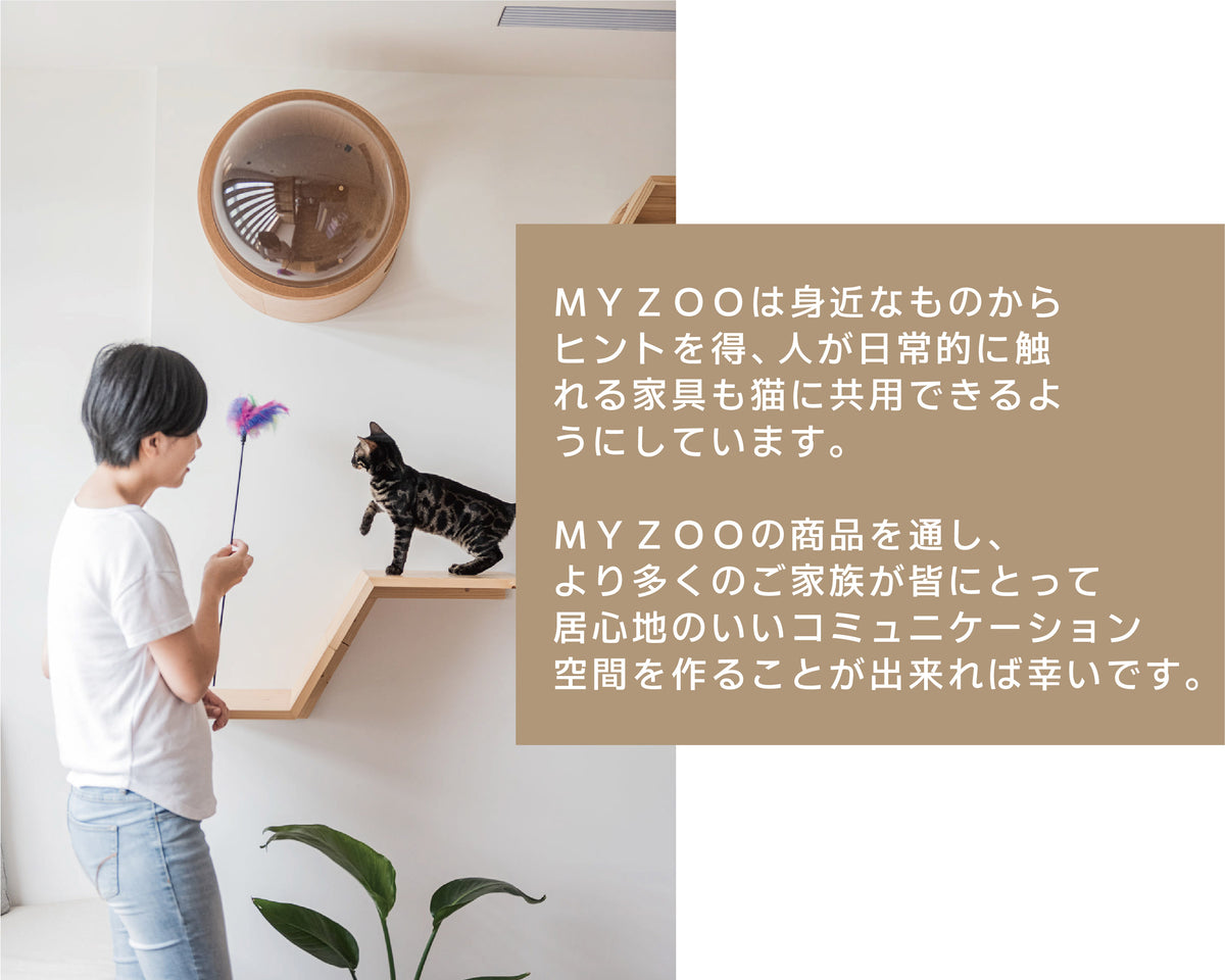 ＭＹＺＯＯは身近なものから ヒントを得、人が日常的に触 れる家具も猫に共用できるよ うにしています。 ＭＹＺＯＯの商品を通し、 より多くのご 家 族 が 皆 にとって 居心地のいいコミュニケーション 空 間を作ることが出来れば 幸い です。