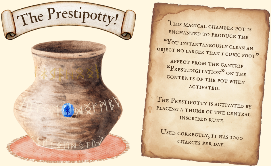 This magical chamber pot is enchanted to produce the “You instantaneously clean an object no larger than 1 cubic foot” affect from the cantrip “Prestidigitation” on the contents of the pot when activated. The Prestipotty is activated by placing a thumb of the central inscribed rune. Used correctly, it has 1000 charges per day.