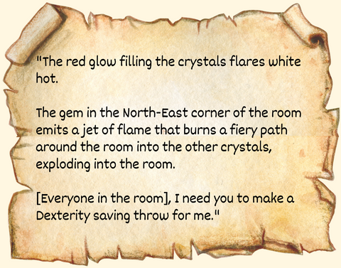 "The red glow filling the crystals flares white hot.  The gem in the North-East corner of the room emits a jet of flame that burns a fiery path around the room into the other crystals, exploding into the room.  [Everyone in the room], I need you to make a Dexterity saving throw for me."