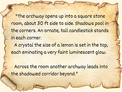 "The archway opens up into a square stone room, about 30 ft side to side. Shadows pool in the corners. An ornate, tall candlestick stands in each corner. A crystal the size of a lemon is set in the top, each eminating a very faint luminescent glow.  Across the room another archway leads into the shadowed corridor beyond."