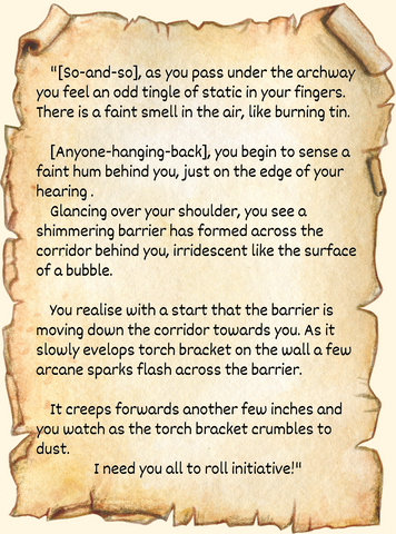 "[So-and-so], as you pass under the archway you feel an odd tingle of static in your fingers. There is a faint smell in the air, like burning tin.      [Anyone-hanging-back], you begin to sense a faint hum behind you, just on the edge of your hearing .      Glancing over your shoulder, you see a shimmering barrier has formed across the corridor behind you, irridescent like the surface of a bubble.      You realise with a start that the barrier is moving down the corridor towards you. As it slowly evelops torch bracket on the wall a few arcane sparks flash across the barrier.       It creeps forwards another few inches and you watch as the torch bracket crumbles to dust. I need you all to roll initiative!"