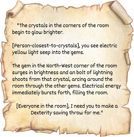 "The crystals in the corners of the room begin to glow brighter.   [Person-closest-to-crystals], you see electric yellow light seep into the gems.  The gem in the North-West corner of the room surges in brightness and an bolt of lightning shoots from that crystal, arcing around the room through the other gems. Electrical energy immediately bursts forth, filling the room.  [Everyone in the room], I need you to make a Dexterity saving throw for me."