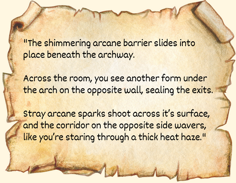 "The shimmering arcane barrier slides into place beneath the archway. Across the room, you see another form under the arch on the opposite wall, sealing the exits.</p> <p data-mce-fragment="1">Stray arcane sparks shoot across it’s surface, and the corridor on the opposite side wavers, like you’re staring through a thick heat haze."