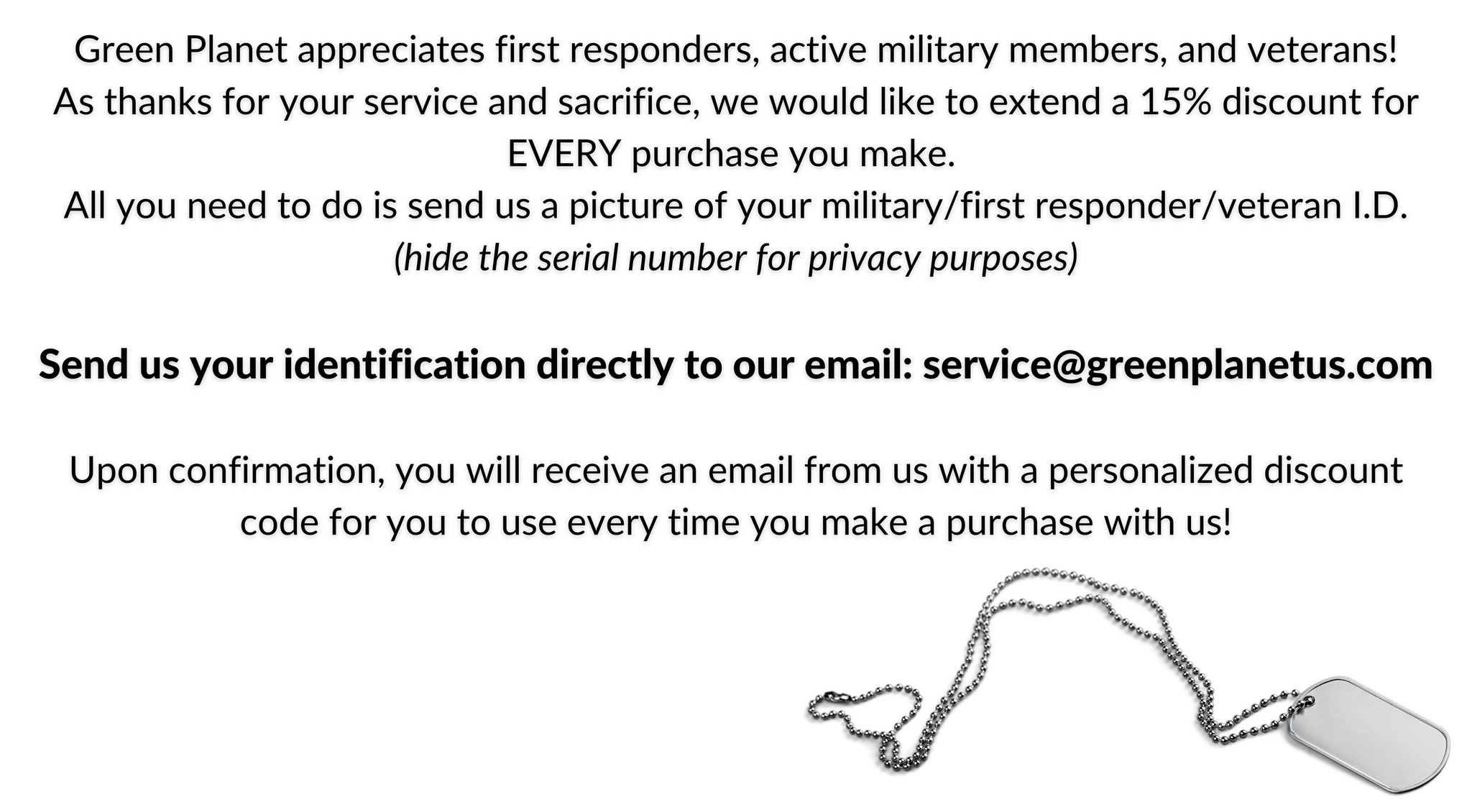 Green Planet appreciates first responders, active military members, and veterans! As thanks for your service and sacrifice, we would like to extend a 15% discount for EVERY purchase you make.  All you need to do is send us a picture of your military/first responder/veteran I.D. (hide the serial number for privacy purposes)  Send us your identification directly to our email: service@greenplanetus.com  Upon confirmation, you will receive an email from us with a personalized discount code for you to use every time you make a purchase with us!