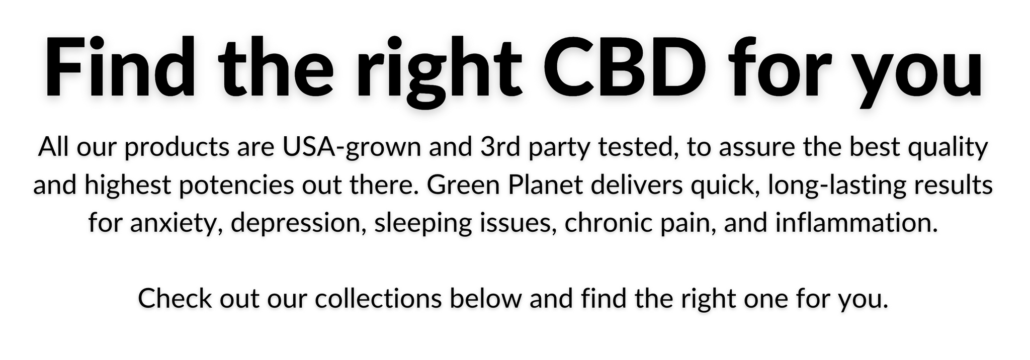 Find the right CBD for you. All our products are USA-grown and 3rd party tested, to assure the best quality and highest potencies out there. Green Planet delivers quick, long-lasting results for anxiety, depression, sleeping issues, chronic pain, and inflammation.  Check out our collections below and find the right one for you.