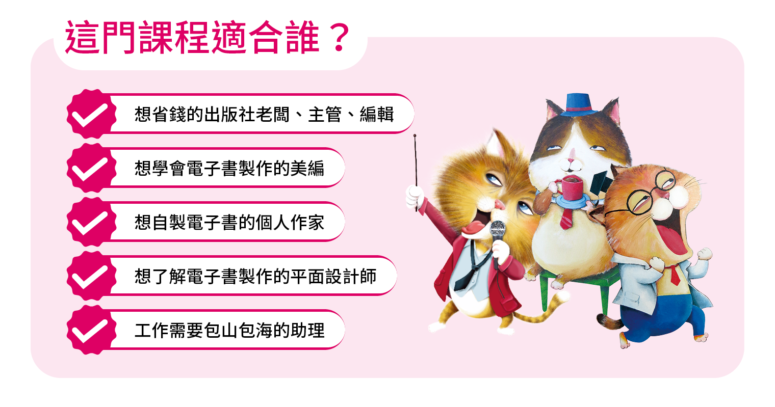 這門課程適合誰？ 想省錢的出版社老闆、主管、編輯 想學會電子書製作的美編 想自製電子書的個人作家 想了解電子書製作的平面設計師 工作需要包山包海的助理