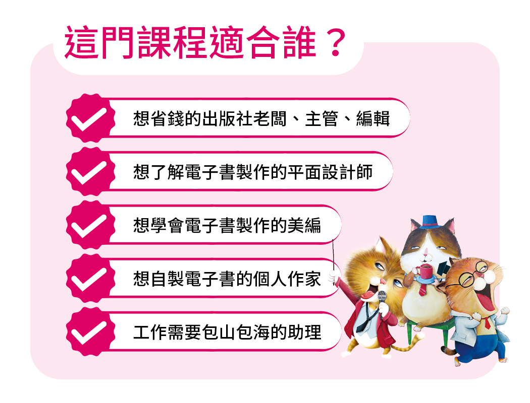 想省錢的出版社老闆、主管、編輯 想學會電子書製作的美編 想自製電子書的個人作家 想了解電子書製作的平面設計師 工作需要包山包海的助理