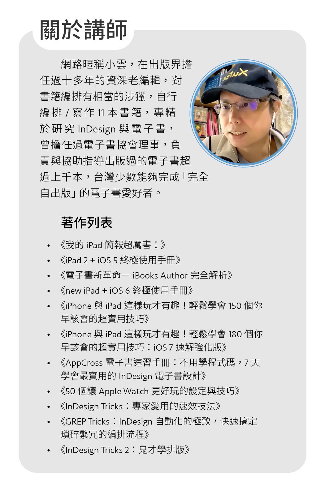 網路暱稱小雲，在出版界擔任過十多年的資深老編輯，對書籍編排有相當的涉獵，自行編排/寫作11本書籍，專精於研究InDesign與電子書，曾擔任過電子書協會理事，負責與協助指導出版過的電子書超過上千本，台灣少數能夠完成「完全自出版」的電子書愛好者。