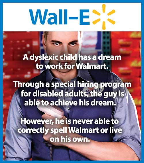 Wall E... A dyslexic child has a dream to work for Walmart. Through a special hiring program for disabled adults, the guy is able to achieve his dream. However, he is never able to correctly spell Walmart or live on his own.