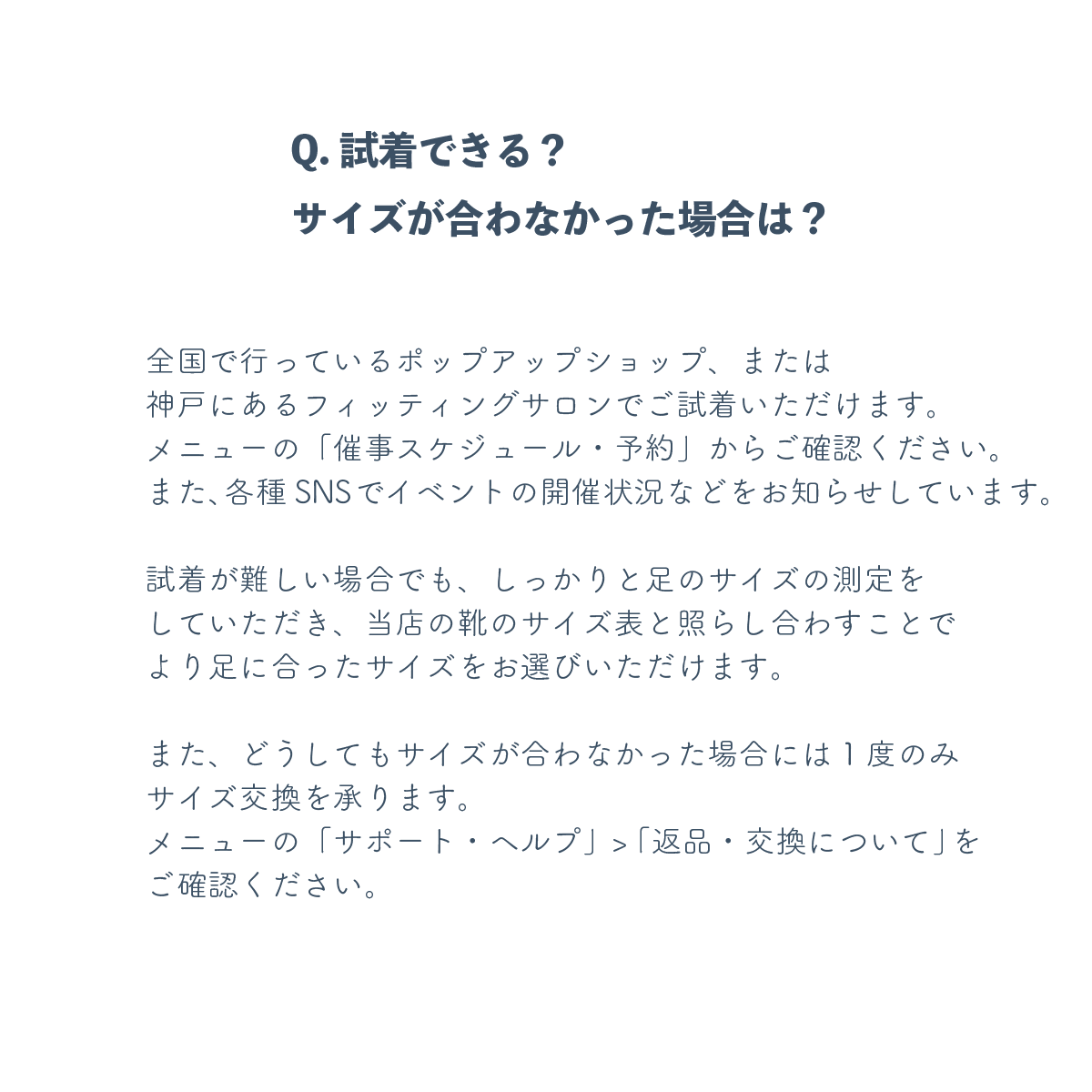 全国で行っているポップアップショップ、または神戸にあるフィッティングサロンでご試着いただけます。メニューの「催事スケジュール・予約」からご確認ください。また、各種SNSでイベントの開催状況などをお知らせしています。試着が難しい場合でも、しっかりと足のサイズの測定をしていただき、当店の靴のサイズ表と照らし合わすことでより足に合ったサイズをお選びいただけます。また、どうしてもサイズが合わなかった場合には1度のみサイズ交換を承ります。メニューの「サポート・ヘルプ」>「返品・交換について」をご確認ください。