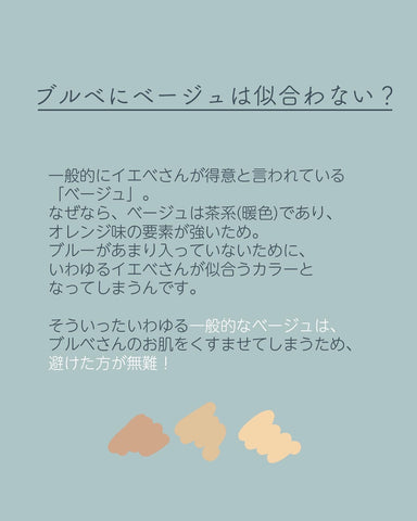 一般的にイエべさんが得意と言われている「ベージュ」。
なぜなら、ベージュは茶系（暖色）であり、オレンジ味の要素が強いため。
ブルーがあまり入っていないために、いわゆるイエベさんが似合うカラーとなってしまうんです。
そういったいわゆる一般的なベージュは、ブルベさんのお肌をくすませてしまうため、避けた方が無難！