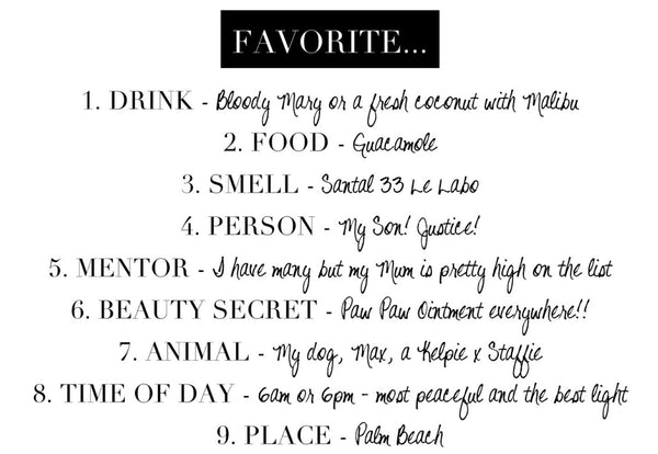 FAVORITE… 1. DRINK – Bloody Mary or a fresh coconut with Malibu 2. FOOD - Guacamole 3. SMELL – Santal 33 Le Labo 4. PERSON – My Son! Justice! 5. MENTOR – I have many but my Mum is pretty high on the list 6. BEAUTY SECRET - Paw Paw ointment everywhere! 7. ANIMAL - My dog, Max, a Kelpie x Staffie 8. TIME OF DAY - 6am or 6pm – most peaceful and the best light 9. PLACE – Palm Beach