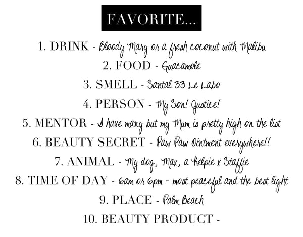 FAVORITE… 1. DRINK – Bloody Mary or a fresh coconut with Malibu 2. FOOD - Guacamole 3. SMELL – Santal 33 Le Labo 4. PERSON – My Son! Justice! 5. MENTOR – I have many but my Mum is pretty high on the list 6. BEAUTY SECRET - Paw Paw ointment everywhere! 7. ANIMAL - My dog, Max, a Kelpie x Staffie 8. TIME OF DAY - 6am or 6pm – most peaceful and the best light 9. PLACE – Palm Beach